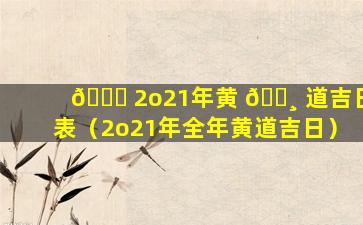 🐘 2o21年黄 🌸 道吉日表（2o21年全年黄道吉日）